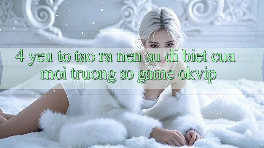 4. Yếu Tố Tạo ra Nên Sự Dị biệt Của Môi trường số Game OKVIP 4. Yếu Tố Tạo ra Nên Sự Dị biệt Của Môi trường số Game OKVIP