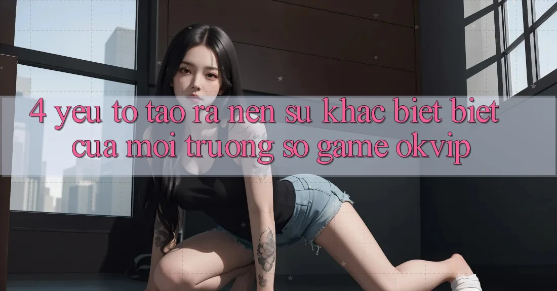 4. Yếu Tố Tạo ra Nên Sự Khác biệt Biệt Của Môi trường số Game OKVIP