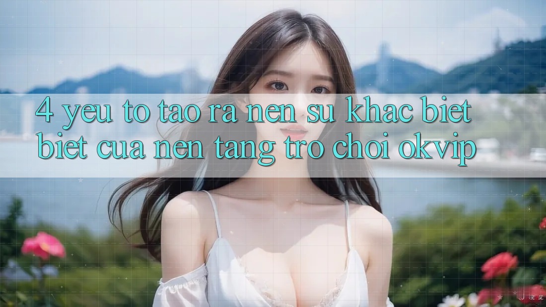 4. Yếu Tố Tạo ra Nên Sự Khác biệt Biệt Của Nền Tảng Trò chơi OKVIP 4. Yếu Tố Tạo ra Nên Sự Khác biệt Biệt Của Nền Tảng Trò chơi OKVIP