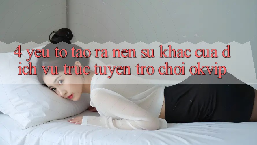 4. Yếu Tố Tạo ra Nên Sự Khác Của Dịch vụ trực tuyến Trò chơi OKVIP