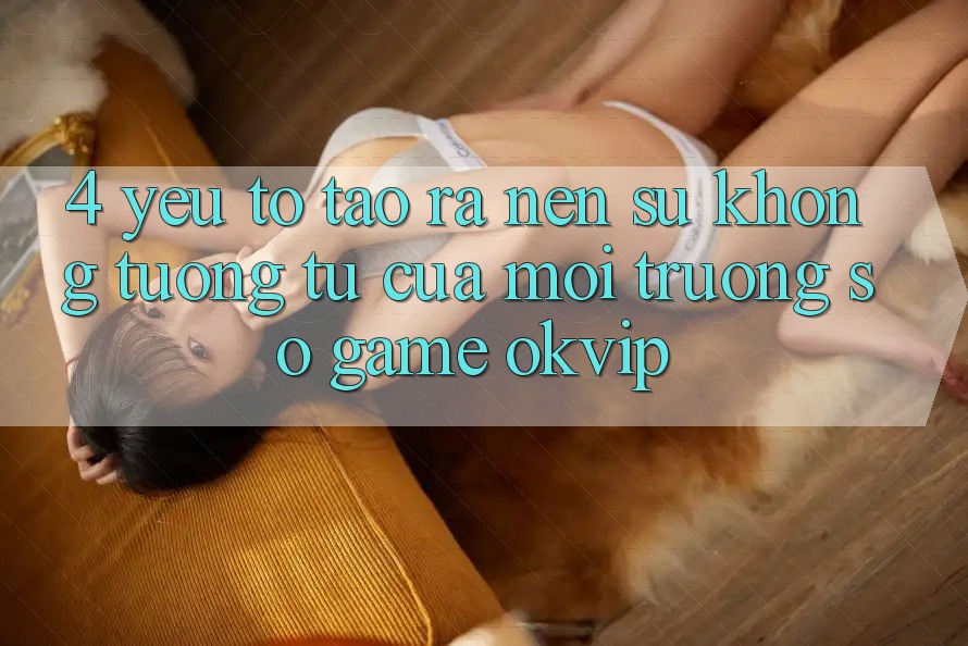 4. Yếu Tố Tạo ra Nên Sự Không tương tự Của Môi trường số Game OKVIP