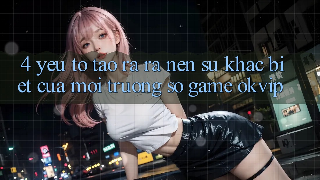 4. Yếu Tố Tạo ra ra Nên Sự Khác Biệt Của Môi trường số Game OKVIP