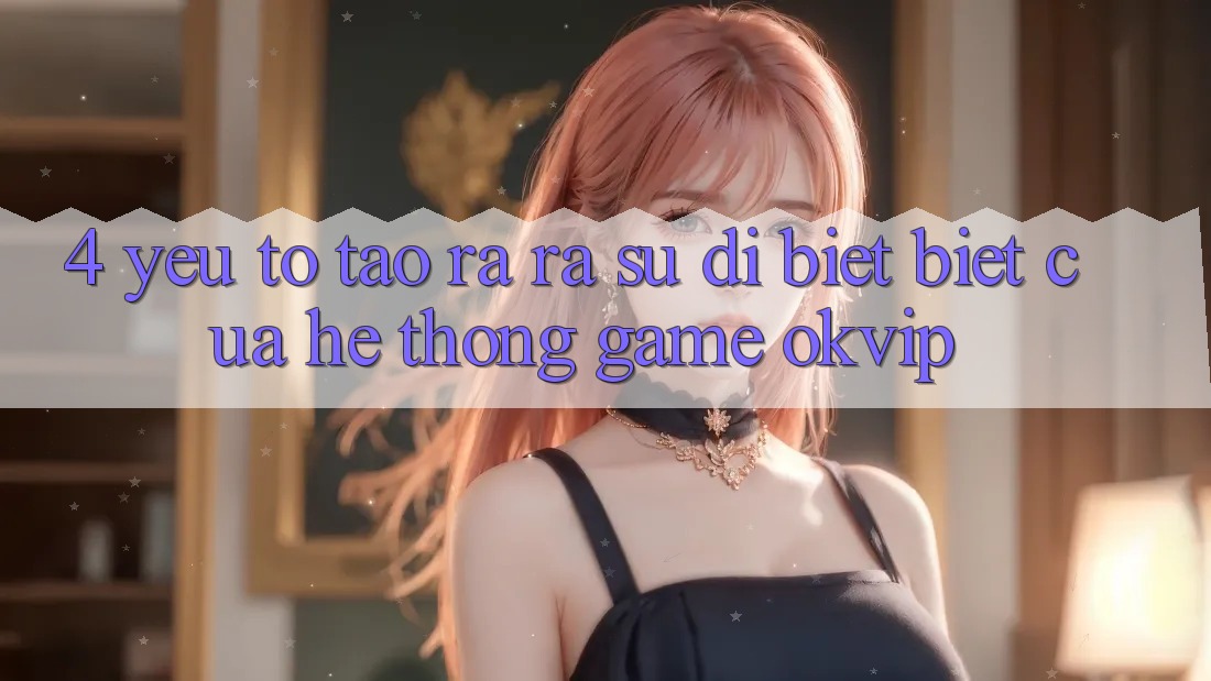 4. Yếu Tố Tạo ra ra Sự Dị biệt Biệt Của Hệ thống Game OKVIP