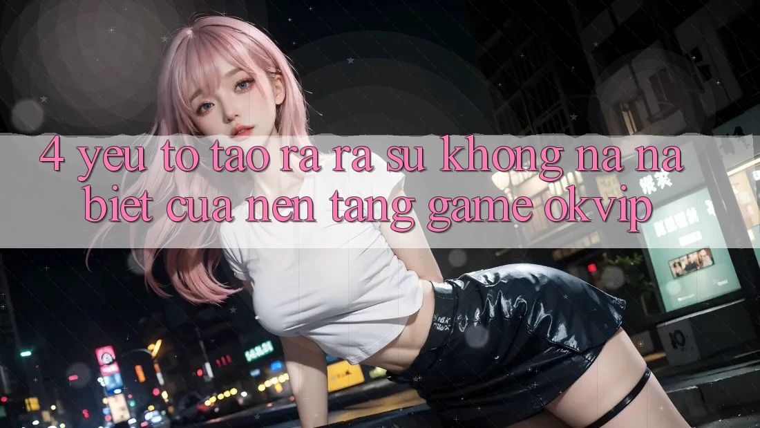4. Yếu Tố Tạo ra ra Sự Không na ná Biệt Của Nền Tảng Game OKVIP