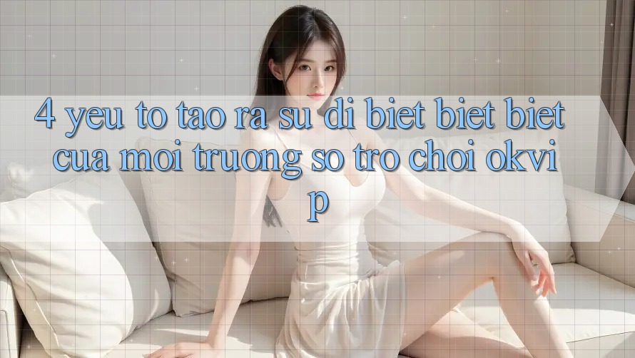 4. Yếu Tố Tạo ra Sự Dị biệt biệt Biệt Của Môi trường số Trò chơi OKVIP 4. Yếu Tố Tạo ra Sự Dị biệt biệt Biệt Của Môi trường số Trò chơi OKVIP