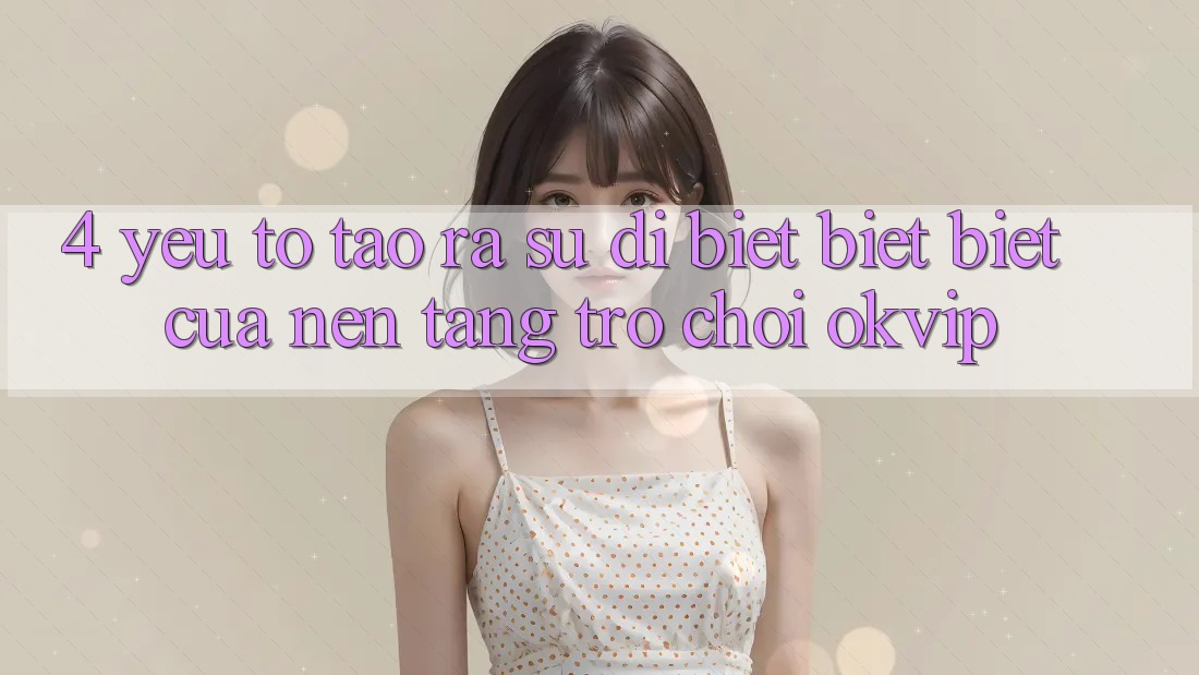 4. Yếu Tố Tạo ra Sự Dị biệt biệt Biệt Của Nền Tảng Trò chơi OKVIP