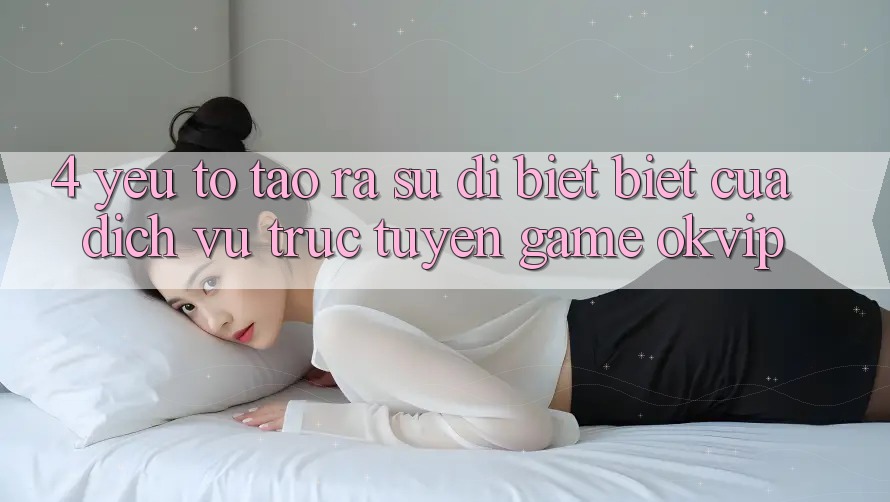 4. Yếu Tố Tạo ra Sự Dị biệt Biệt Của Dịch vụ trực tuyến Game OKVIP