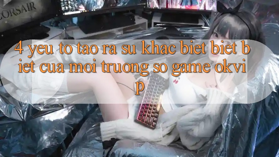 4. Yếu Tố Tạo ra Sự Khác biệt biệt Biệt Của Môi trường số Game OKVIP