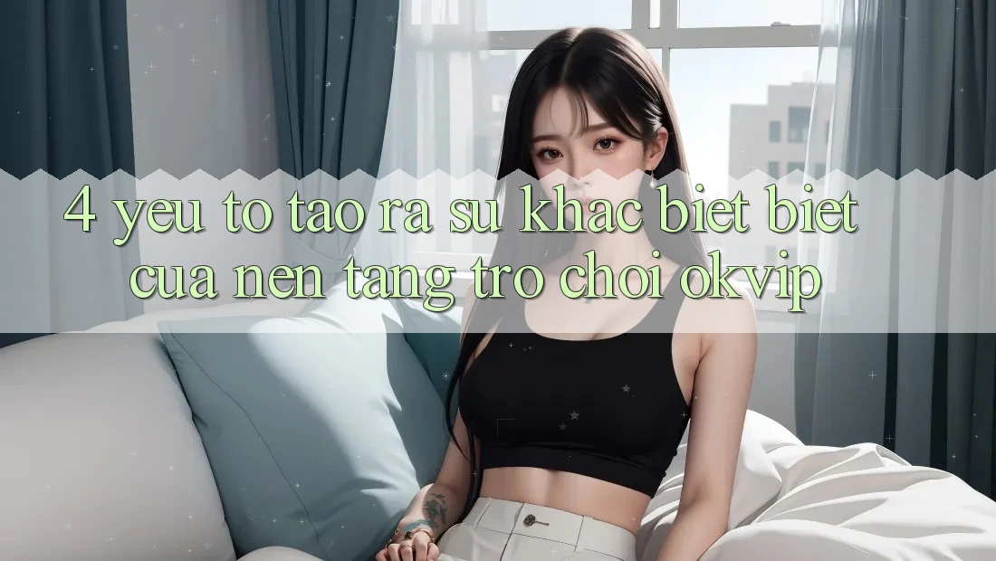 4. Yếu Tố Tạo ra Sự Khác biệt Biệt Của Nền Tảng Trò chơi OKVIP