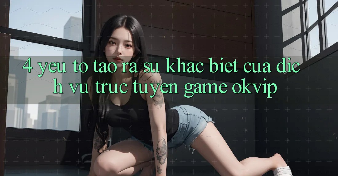 4. Yếu Tố Tạo ra Sự Khác Biệt Của Dịch vụ trực tuyến Game OKVIP 4. Yếu Tố Tạo ra Sự Khác Biệt Của Dịch vụ trực tuyến Game OKVIP