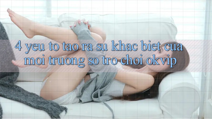 4. Yếu Tố Tạo ra Sự Khác biệt Của Môi trường số Trò chơi OKVIP