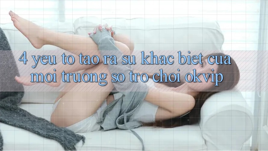 4. Yếu Tố Tạo ra Sự Khác biệt Của Môi trường số Trò chơi OKVIP