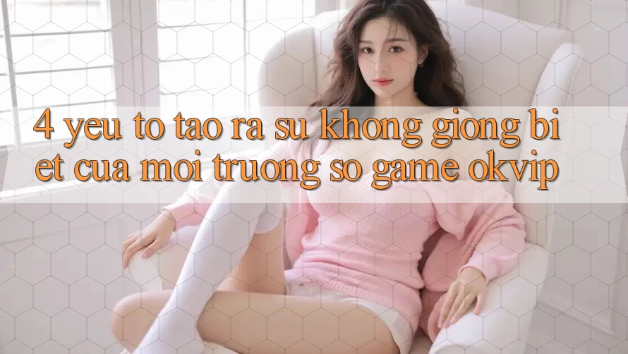 4. Yếu Tố Tạo ra Sự Không giống Biệt Của Môi trường số Game OKVIP
