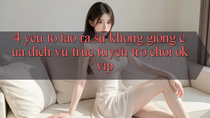 4. Yếu Tố Tạo ra Sự Không giống Của Dịch vụ trực tuyến Trò chơi OKVIP 4. Yếu Tố Tạo ra Sự Không giống Của Dịch vụ trực tuyến Trò chơi OKVIP