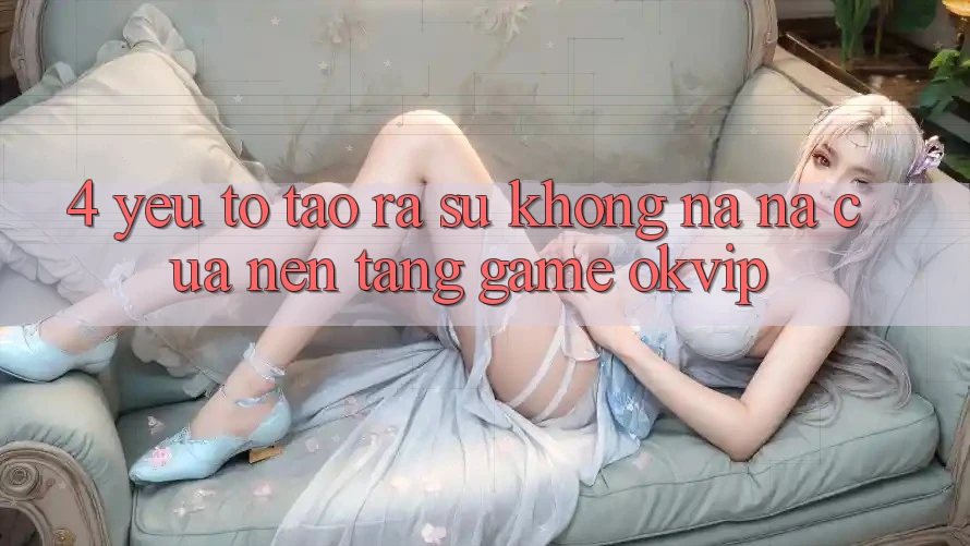 4. Yếu Tố Tạo ra Sự Không na ná Của Nền tảng Game OKVIP