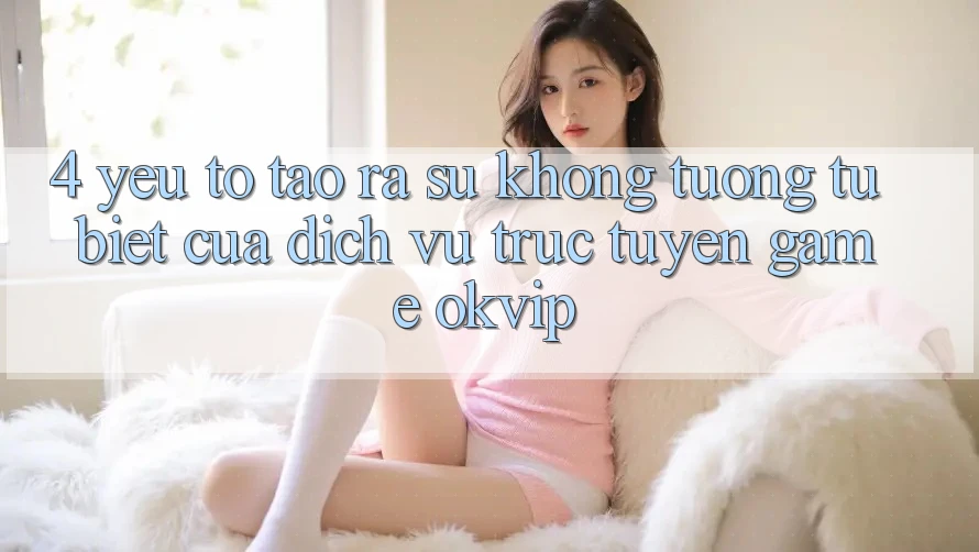 4. Yếu Tố Tạo ra Sự Không tương tự Biệt Của Dịch vụ trực tuyến Game OKVIP 4. Yếu Tố Tạo ra Sự Không tương tự Biệt Của Dịch vụ trực tuyến Game OKVIP