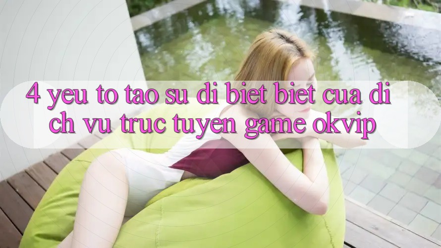 4. Yếu Tố Tạo Sự Dị biệt Biệt Của Dịch vụ trực tuyến Game OKVIP