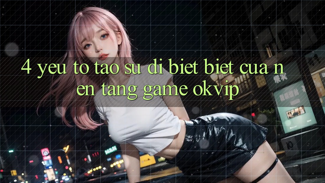 4. Yếu Tố Tạo Sự Dị biệt Biệt Của Nền tảng Game OKVIP