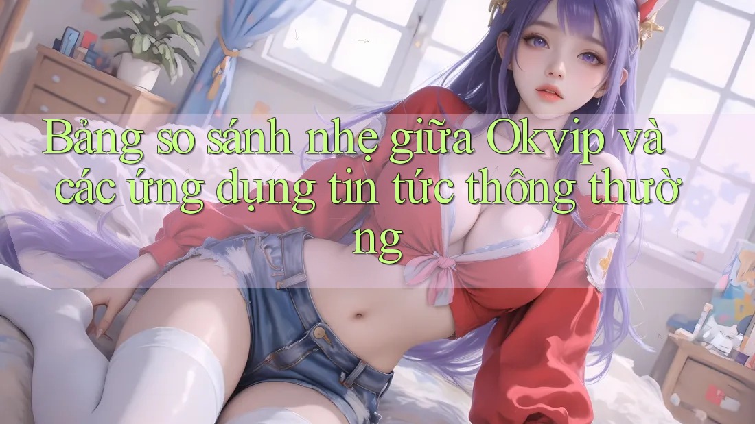 Bảng so sánh nhẹ giữa Okvip và các ứng dụng tin tức thông thường