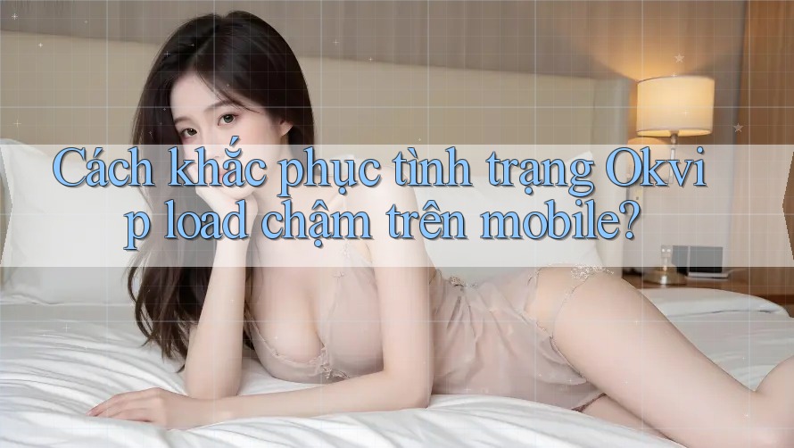 Cách khắc phục tình trạng Okvip load chậm trên mobile?