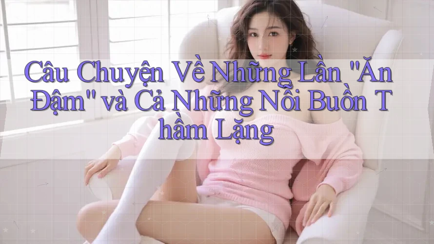 Câu Chuyện Về Những Lần “Ăn Đậm” và Cả Những Nỗi Buồn Thầm Lặng Câu Chuyện Về Những Lần “Ăn Đậm” và Cả Những Nỗi Buồn Thầm Lặng