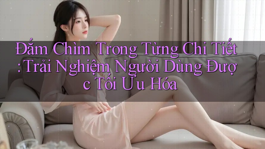 Đắm Chìm Trong Từng Chi Tiết: Trải Nghiệm Người Dùng Được Tối Ưu Hóa