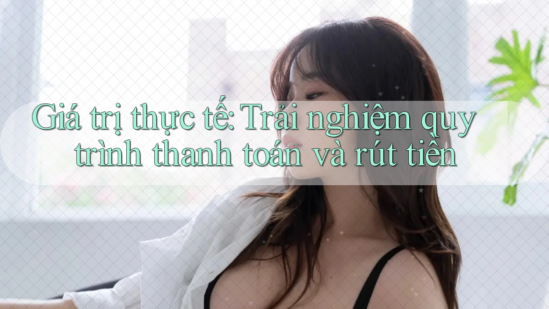 Giá trị thực tế: Trải nghiệm quy trình thanh toán và rút tiền Giá trị thực tế: Trải nghiệm quy trình thanh toán và rút tiền