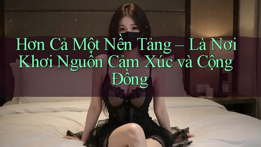 Hơn Cả Một Nền Tảng – Là Nơi Khơi Nguồn Cảm Xúc và Cộng Đồng