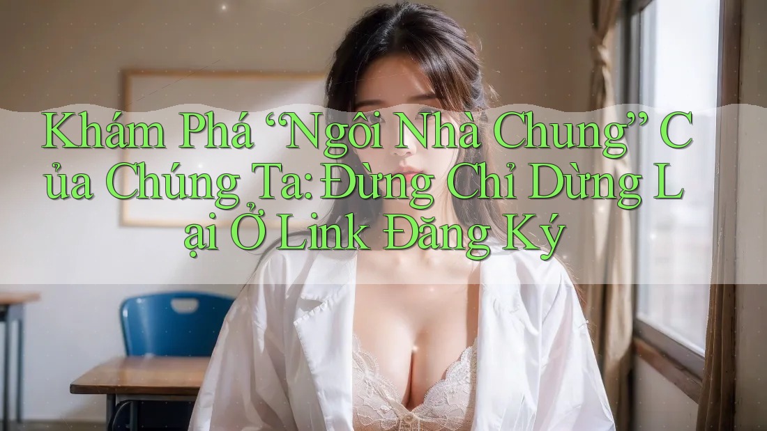 Khám Phá “Ngôi Nhà Chung” Của Chúng Ta: Đừng Chỉ Dừng Lại Ở Link Đăng Ký Khám Phá “Ngôi Nhà Chung” Của Chúng Ta: Đừng Chỉ Dừng Lại Ở Link Đăng Ký