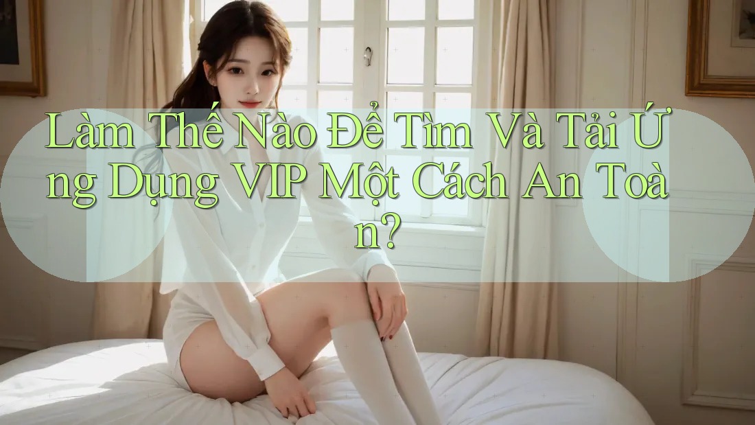 Làm Thế Nào Để Tìm Và Tải Ứng Dụng VIP Một Cách An Toàn?