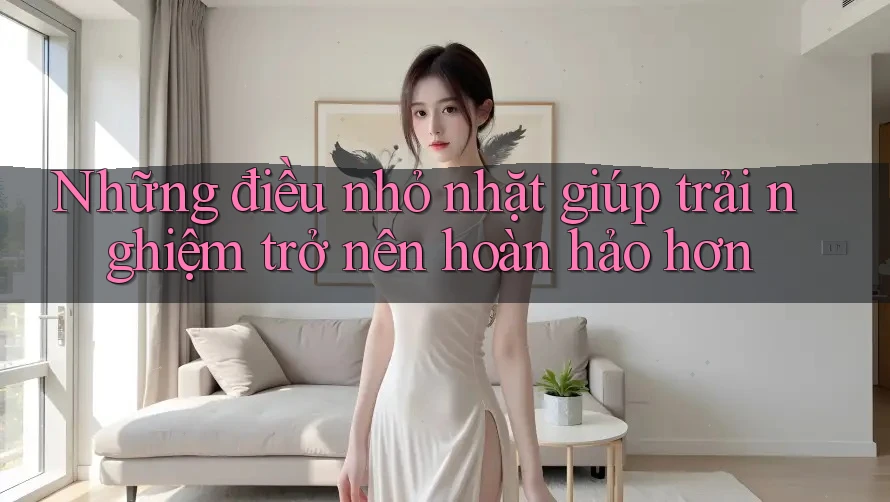 Những điều nhỏ nhặt giúp trải nghiệm trở nên hoàn hảo hơn Những điều nhỏ nhặt giúp trải nghiệm trở nên hoàn hảo hơn