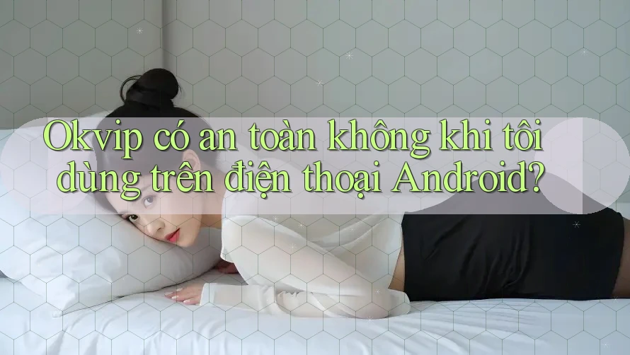 Okvip có an toàn không khi tôi dùng trên điện thoại Android?