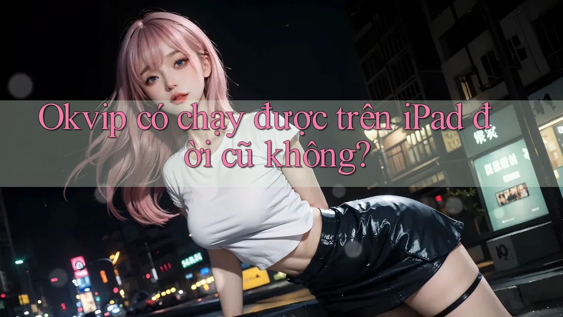 Okvip có chạy được trên iPad đời cũ không?
