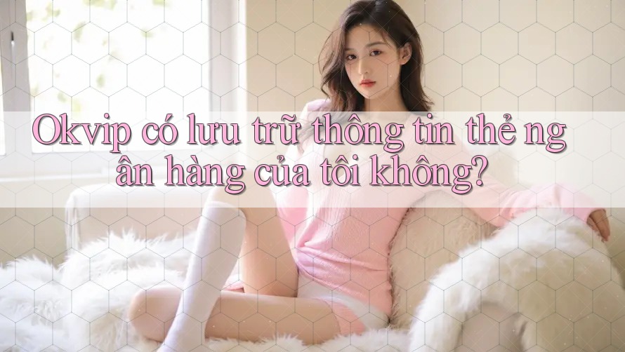 Okvip có lưu trữ thông tin thẻ ngân hàng của tôi không?