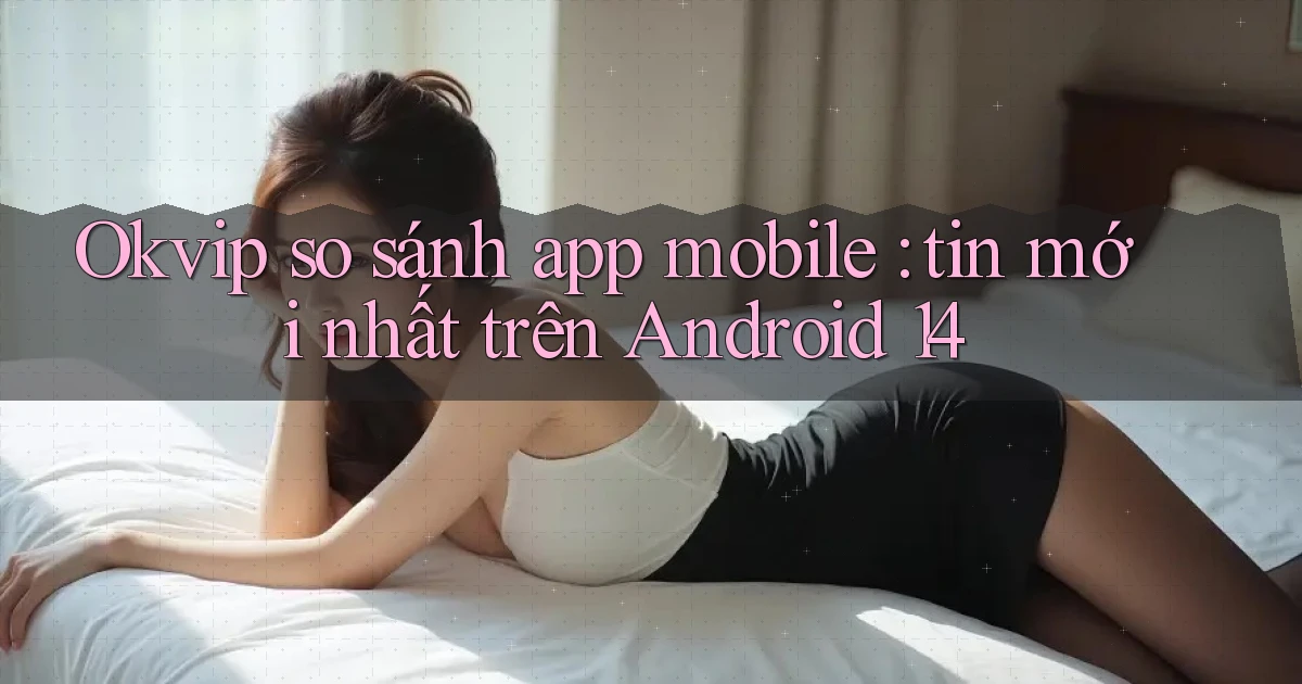 Okvip so sánh app mobile tin mới nhất trên Android 14