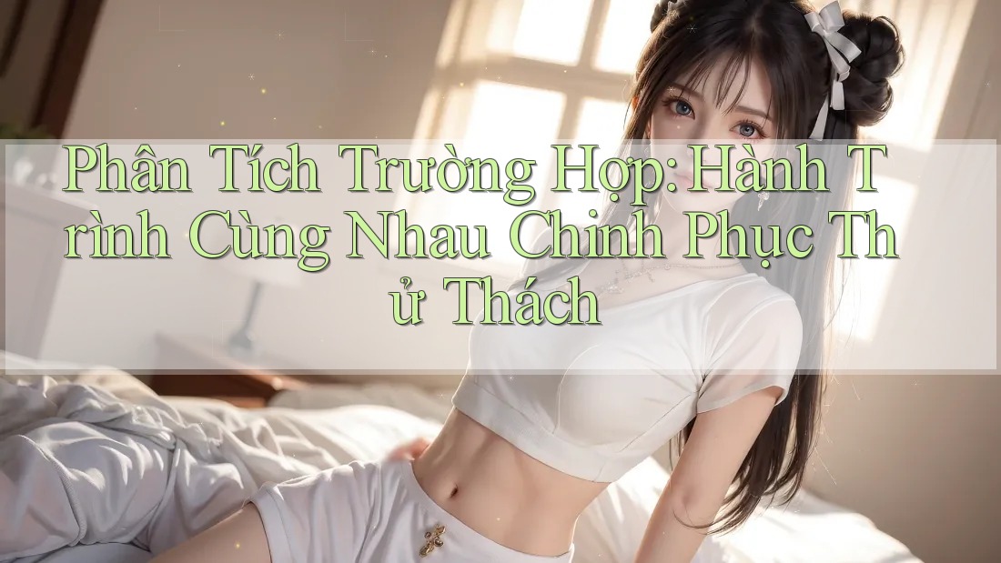Phân Tích Trường Hợp: Hành Trình Cùng Nhau Chinh Phục Thử Thách Phân Tích Trường Hợp: Hành Trình Cùng Nhau Chinh Phục Thử Thách