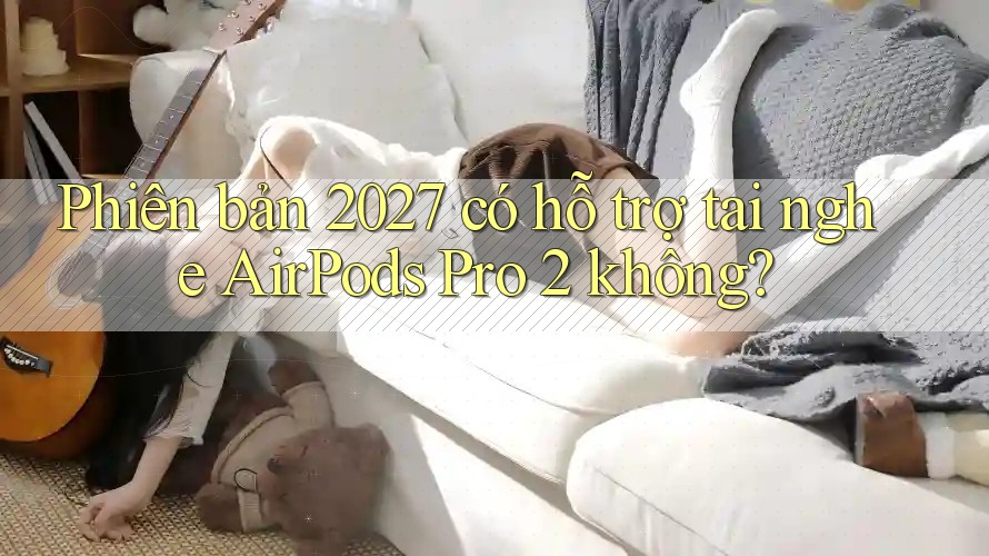 Phiên bản 2027 có hỗ trợ tai nghe AirPods Pro 2 không? Phiên bản 2027 có hỗ trợ tai nghe AirPods Pro 2 không?