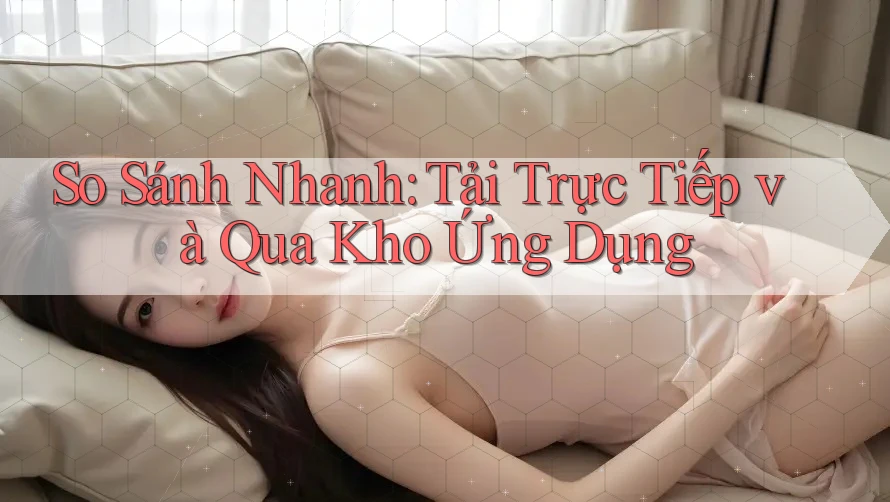 So Sánh Nhanh: Tải Trực Tiếp và Qua Kho Ứng Dụng