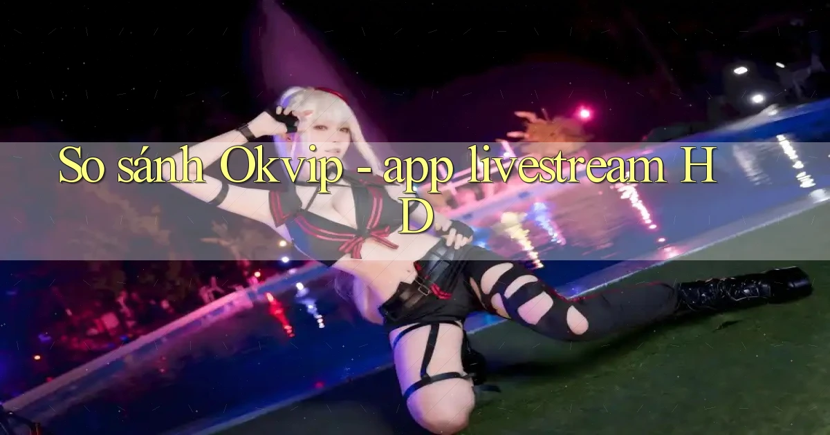 So sánh Okvip   app livestream HD