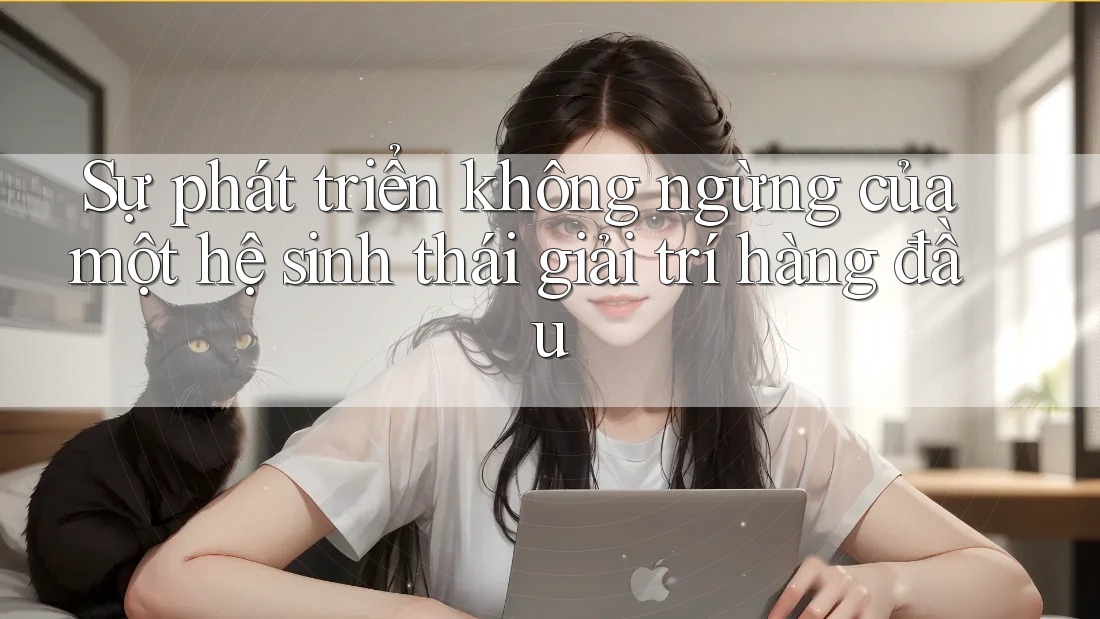 Sự phát triển không ngừng của một hệ sinh thái giải trí hàng đầu