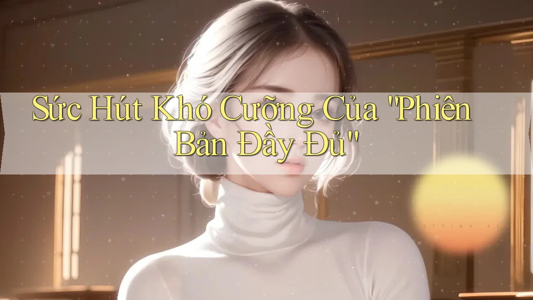 Sức Hút Khó Cưỡng Của “Phiên Bản Đầy Đủ” Sức Hút Khó Cưỡng Của “Phiên Bản Đầy Đủ”