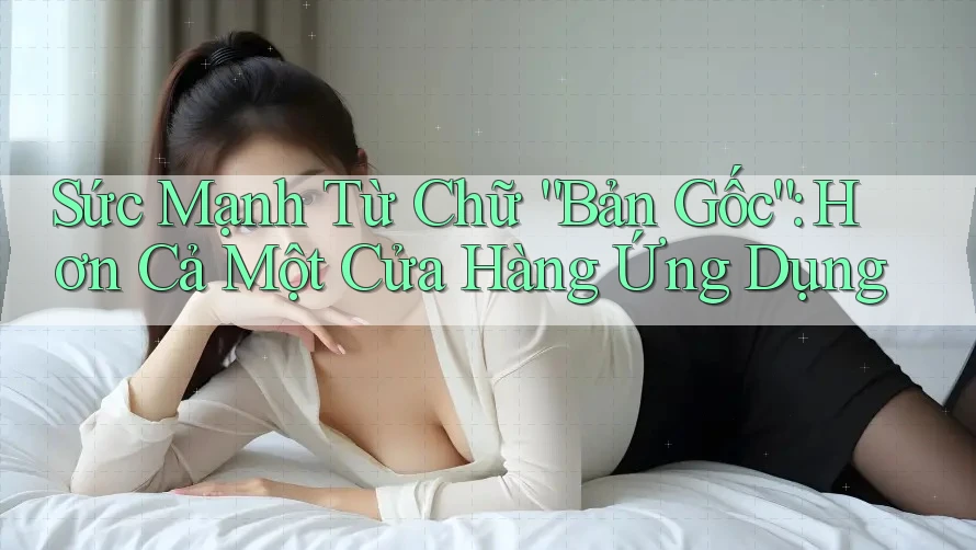 Sức Mạnh Từ Chữ “Bản Gốc”: Hơn Cả Một Cửa Hàng Ứng Dụng Sức Mạnh Từ Chữ “Bản Gốc”: Hơn Cả Một Cửa Hàng Ứng Dụng
