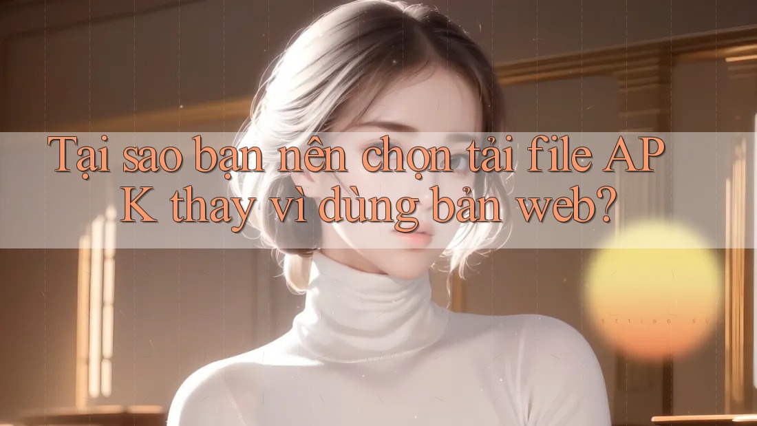 Tại sao bạn nên chọn tải file APK thay vì dùng bản web? Tại sao bạn nên chọn tải file APK thay vì dùng bản web?