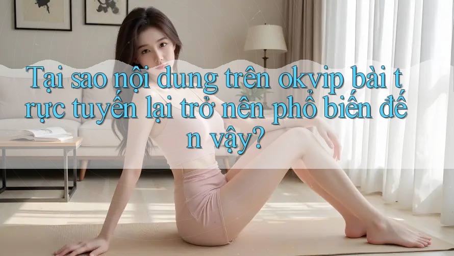 Tại sao nội dung trên okvip bài trực tuyến lại trở nên phổ biến đến vậy?