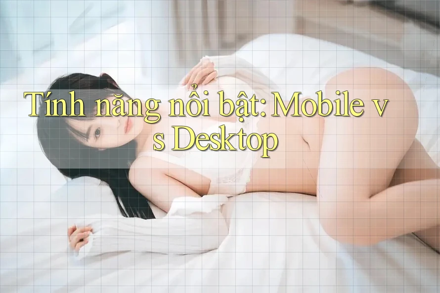 Tính năng nổi bật: Mobile vs Desktop Tính năng nổi bật: Mobile vs Desktop