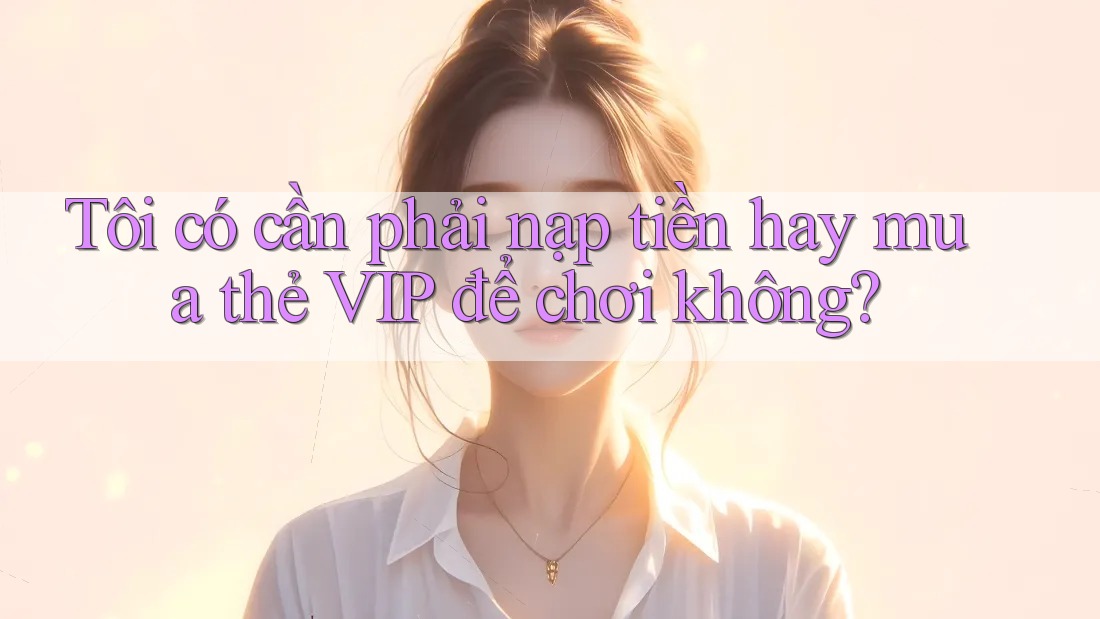 Tôi có cần phải nạp tiền hay mua thẻ VIP để chơi không?
