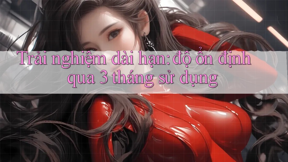Trải nghiệm dài hạn: độ ổn định qua 3 tháng sử dụng Trải nghiệm dài hạn: độ ổn định qua 3 tháng sử dụng