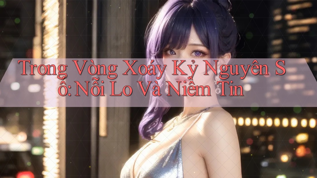 Trong Vòng Xoáy Kỷ Nguyên Số: Nỗi Lo Và Niềm Tin Trong Vòng Xoáy Kỷ Nguyên Số: Nỗi Lo Và Niềm Tin