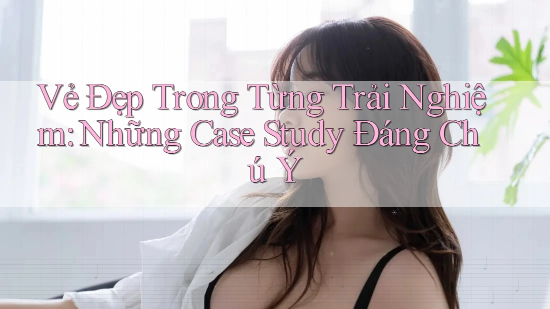 Vẻ Đẹp Trong Từng Trải Nghiệm: Những Case Study Đáng Chú Ý Vẻ Đẹp Trong Từng Trải Nghiệm: Những Case Study Đáng Chú Ý